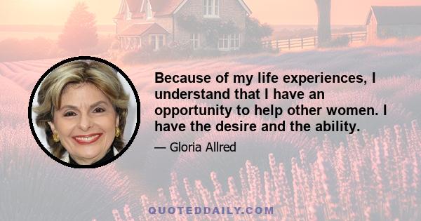 Because of my life experiences, I understand that I have an opportunity to help other women. I have the desire and the ability.