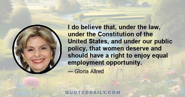 I do believe that, under the law, under the Constitution of the United States, and under our public policy, that women deserve and should have a right to enjoy equal employment opportunity.