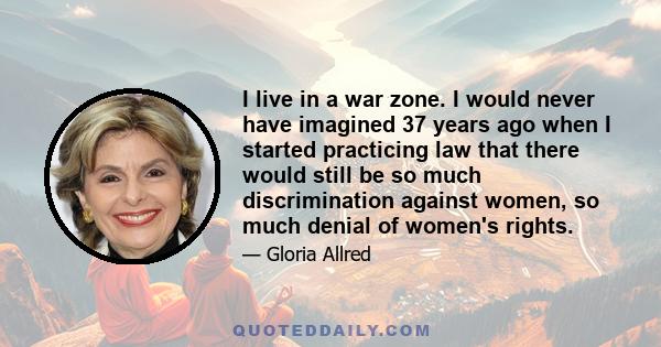 I live in a war zone. I would never have imagined 37 years ago when I started practicing law that there would still be so much discrimination against women, so much denial of women's rights.