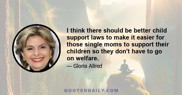 I think there should be better child support laws to make it easier for those single moms to support their children so they don't have to go on welfare.