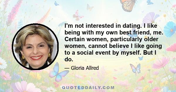 I'm not interested in dating. I like being with my own best friend, me. Certain women, particularly older women, cannot believe I like going to a social event by myself. But I do.