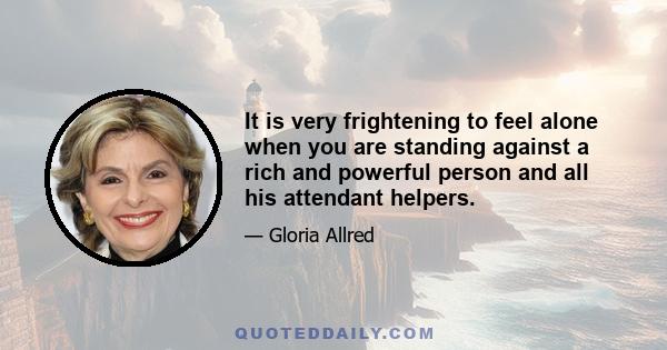 It is very frightening to feel alone when you are standing against a rich and powerful person and all his attendant helpers.