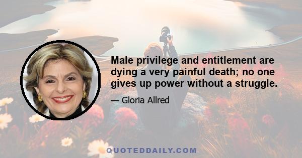 Male privilege and entitlement are dying a very painful death; no one gives up power without a struggle.