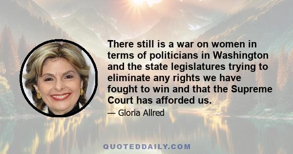 There still is a war on women in terms of politicians in Washington and the state legislatures trying to eliminate any rights we have fought to win and that the Supreme Court has afforded us.