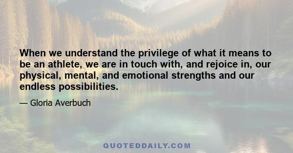 When we understand the privilege of what it means to be an athlete, we are in touch with, and rejoice in, our physical, mental, and emotional strengths and our endless possibilities.