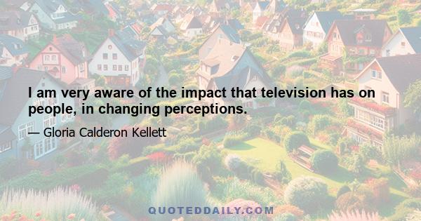 I am very aware of the impact that television has on people, in changing perceptions.