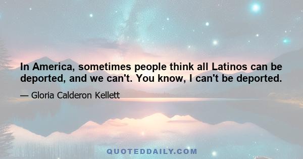 In America, sometimes people think all Latinos can be deported, and we can't. You know, I can't be deported.