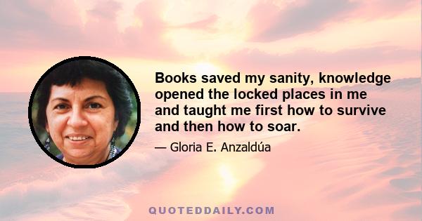 Books saved my sanity, knowledge opened the locked places in me and taught me first how to survive and then how to soar.