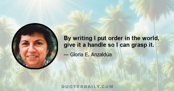 By writing I put order in the world, give it a handle so I can grasp it.