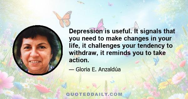 Depression is useful. It signals that you need to make changes in your life, it challenges your tendency to withdraw, it reminds you to take action.