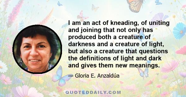 I am an act of kneading, of uniting and joining that not only has produced both a creature of darkness and a creature of light, but also a creature that questions the definitions of light and dark and gives them new