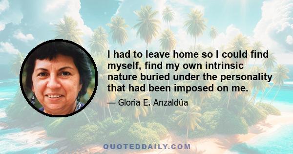 I had to leave home so I could find myself, find my own intrinsic nature buried under the personality that had been imposed on me.