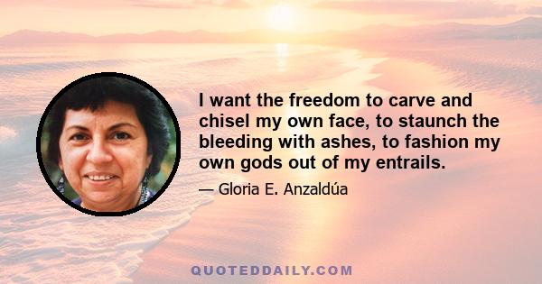 I want the freedom to carve and chisel my own face, to staunch the bleeding with ashes, to fashion my own gods out of my entrails.