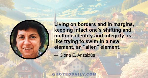 Living on borders and in margins, keeping intact one's shifting and multiple identity and integrity, is like trying to swim in a new element, an alien element.