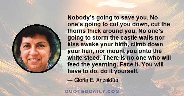 Nobody’s going to save you. No one’s going to cut you down, cut the thorns thick around you. No one’s going to storm the castle walls nor kiss awake your birth, climb down your hair, nor mount you onto the white steed.