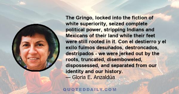 The Gringo, locked into the fiction of white superiority, seized complete political power, stripping Indians and Mexicans of their land while their feet were still rooted in it. Con el destierro y el exilo fuimos