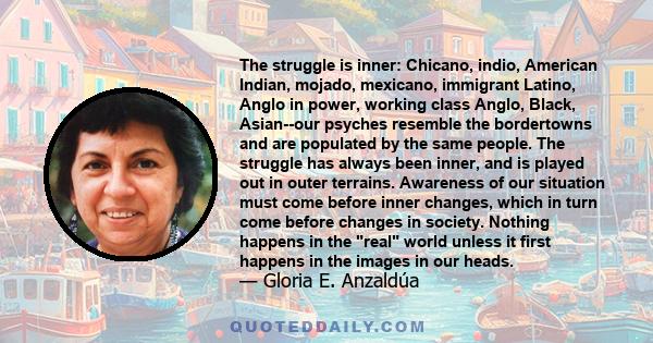 The struggle is inner: Chicano, indio, American Indian, mojado, mexicano, immigrant Latino, Anglo in power, working class Anglo, Black, Asian--our psyches resemble the bordertowns and are populated by the same people.