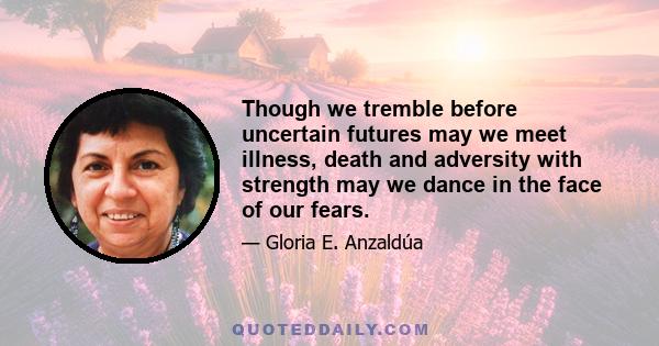 Though we tremble before uncertain futures may we meet illness, death and adversity with strength may we dance in the face of our fears.