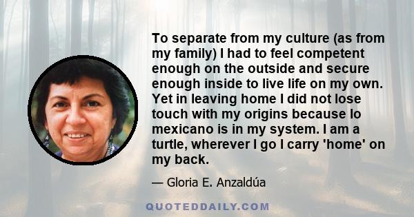 To separate from my culture (as from my family) I had to feel competent enough on the outside and secure enough inside to live life on my own. Yet in leaving home I did not lose touch with my origins because lo mexicano 