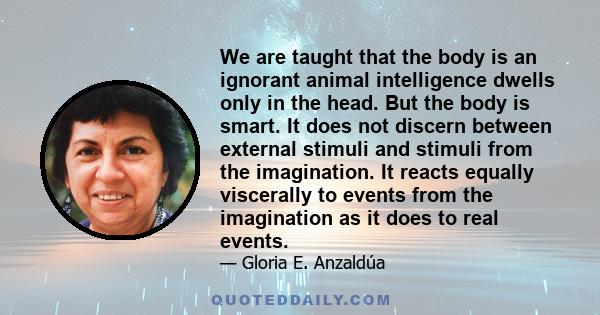 We are taught that the body is an ignorant animal intelligence dwells only in the head. But the body is smart. It does not discern between external stimuli and stimuli from the imagination. It reacts equally viscerally