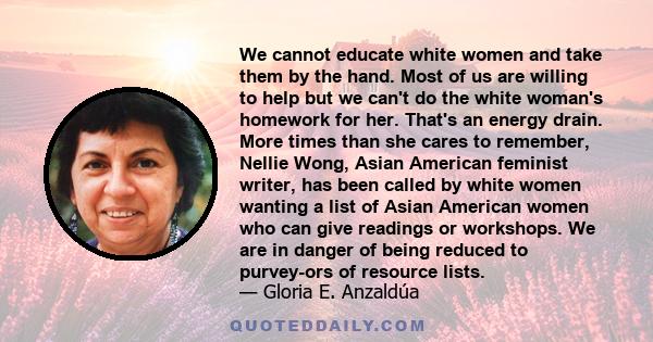 We cannot educate white women and take them by the hand. Most of us are willing to help but we can't do the white woman's homework for her. That's an energy drain. More times than she cares to remember, Nellie Wong,