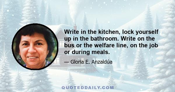 Write in the kitchen, lock yourself up in the bathroom. Write on the bus or the welfare line, on the job or during meals.