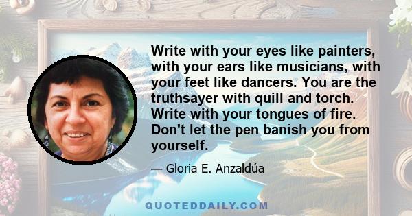 Write with your eyes like painters, with your ears like musicians, with your feet like dancers. You are the truthsayer with quill and torch. Write with your tongues of fire. Don't let the pen banish you from yourself.