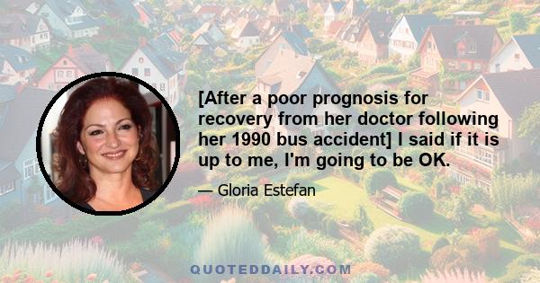 [After a poor prognosis for recovery from her doctor following her 1990 bus accident] I said if it is up to me, I'm going to be OK.