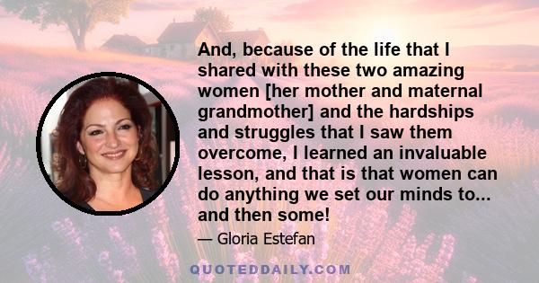 And, because of the life that I shared with these two amazing women [her mother and maternal grandmother] and the hardships and struggles that I saw them overcome, I learned an invaluable lesson, and that is that women