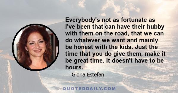 Everybody's not as fortunate as I've been that can have their hubby with them on the road, that we can do whatever we want and mainly be honest with the kids. Just the time that you do give them, make it be great time.