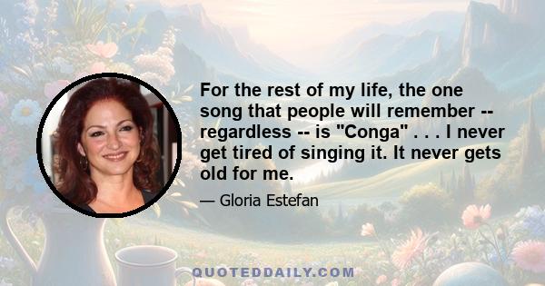 For the rest of my life, the one song that people will remember -- regardless -- is Conga . . . I never get tired of singing it. It never gets old for me.