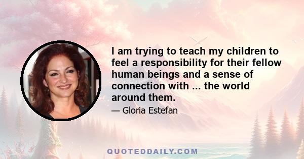 I am trying to teach my children to feel a responsibility for their fellow human beings and a sense of connection with ... the world around them.