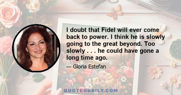 I doubt that Fidel will ever come back to power. I think he is slowly going to the great beyond. Too slowly . . . he could have gone a long time ago.