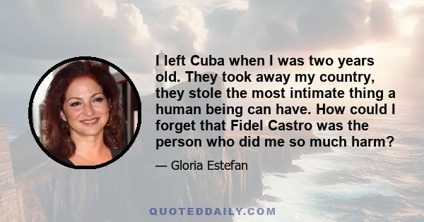 I left Cuba when I was two years old. They took away my country, they stole the most intimate thing a human being can have. How could I forget that Fidel Castro was the person who did me so much harm?