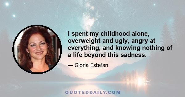 I spent my childhood alone, overweight and ugly, angry at everything, and knowing nothing of a life beyond this sadness.