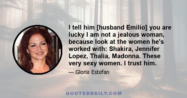 I tell him [husband Emilio] you are lucky I am not a jealous woman, because look at the women he's worked with: Shakira, Jennifer Lopez, Thalia, Madonna. These very sexy women. I trust him.