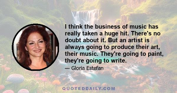 I think the business of music has really taken a huge hit. There's no doubt about it. But an artist is always going to produce their art, their music. They're going to paint, they're going to write.