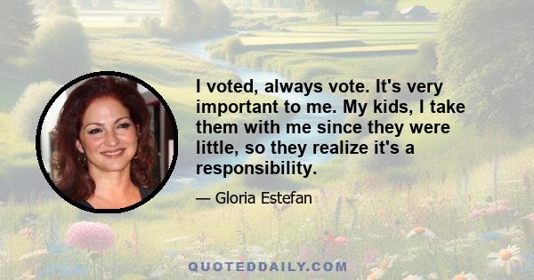 I voted, always vote. It's very important to me. My kids, I take them with me since they were little, so they realize it's a responsibility.