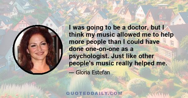 I was going to be a doctor, but I think my music allowed me to help more people than I could have done one-on-one as a psychologist. Just like other people's music really helped me.