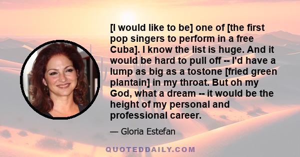 [I would like to be] one of [the first pop singers to perform in a free Cuba]. I know the list is huge. And it would be hard to pull off -- I'd have a lump as big as a tostone [fried green plantain] in my throat. But oh 