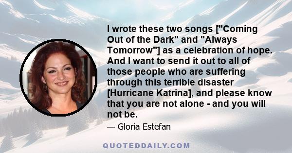 I wrote these two songs [Coming Out of the Dark and Always Tomorrow] as a celebration of hope. And I want to send it out to all of those people who are suffering through this terrible disaster [Hurricane Katrina], and