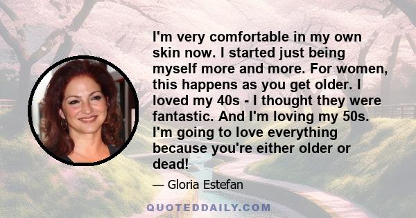 I'm very comfortable in my own skin now. I started just being myself more and more. For women, this happens as you get older. I loved my 40s - I thought they were fantastic. And I'm loving my 50s. I'm going to love