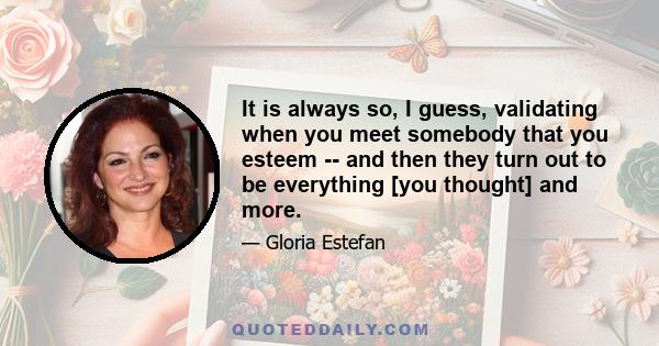 It is always so, I guess, validating when you meet somebody that you esteem -- and then they turn out to be everything [you thought] and more.