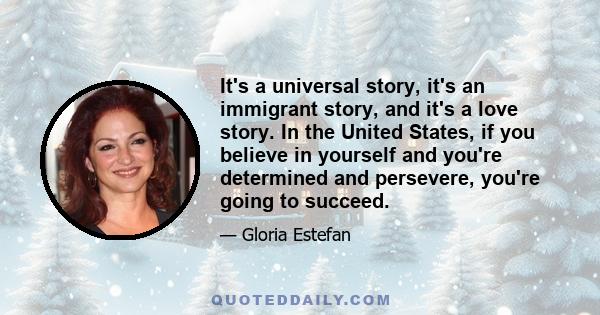 It's a universal story, it's an immigrant story, and it's a love story. In the United States, if you believe in yourself and you're determined and persevere, you're going to succeed.