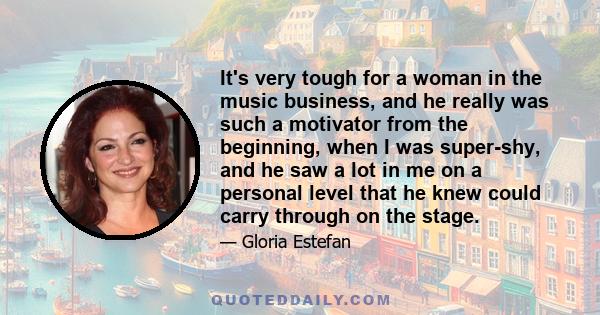 It's very tough for a woman in the music business, and he really was such a motivator from the beginning, when I was super-shy, and he saw a lot in me on a personal level that he knew could carry through on the stage.