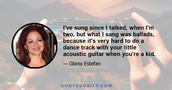 I've sung since I talked, when I'm two, but what I sang was ballads, because it's very hard to do a dance track with your little acoustic guitar when you're a kid.