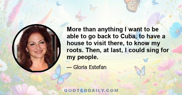 More than anything I want to be able to go back to Cuba, to have a house to visit there, to know my roots. Then, at last, I could sing for my people.