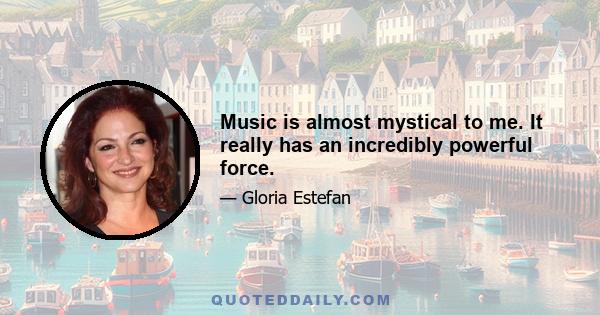 Music is almost mystical to me. It really has an incredibly powerful force.