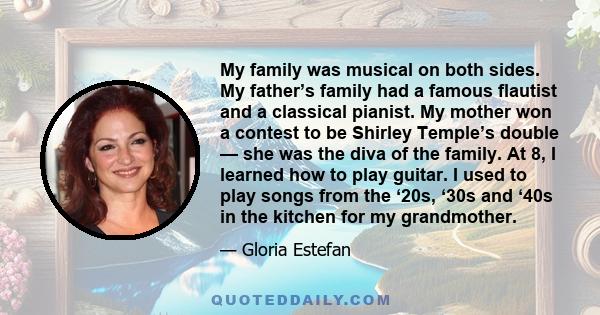 My family was musical on both sides. My father’s family had a famous flautist and a classical pianist. My mother won a contest to be Shirley Temple’s double — she was the diva of the family. At 8, I learned how to play