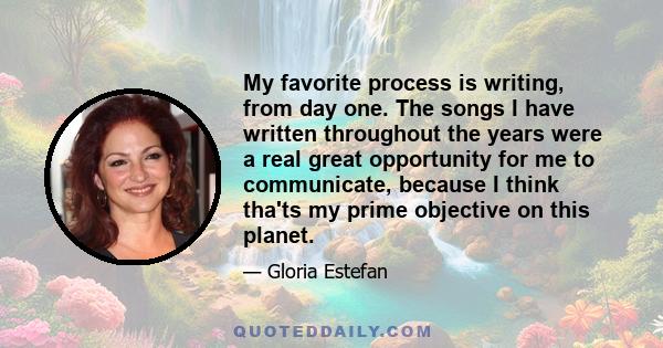 My favorite process is writing, from day one. The songs I have written throughout the years were a real great opportunity for me to communicate, because I think tha'ts my prime objective on this planet.